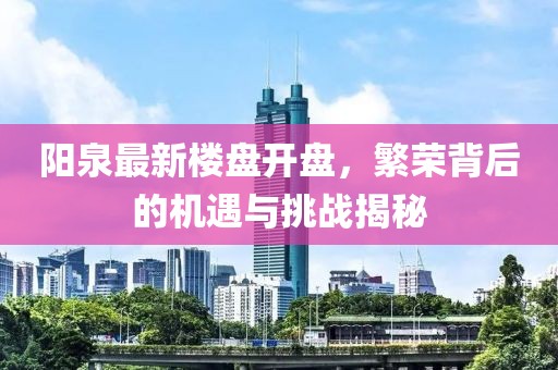 阳泉最新楼盘开盘，繁荣背后的机遇与挑战揭秘