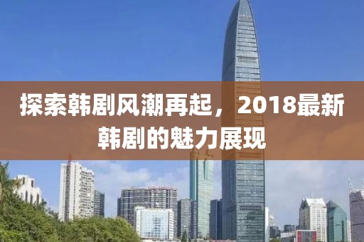 探索韩剧风潮再起，2018最新韩剧的魅力展现