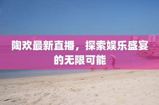 陶欢最新直播，探索娱乐盛宴的无限可能