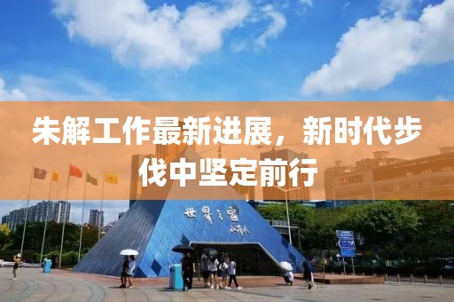 朱解工作最新进展，新时代步伐中坚定前行