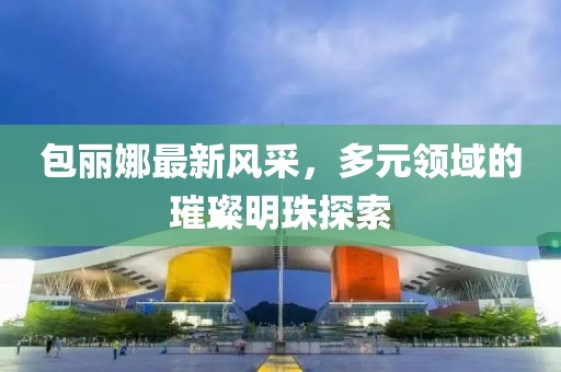 包丽娜最新风采，多元领域的璀璨明珠探索