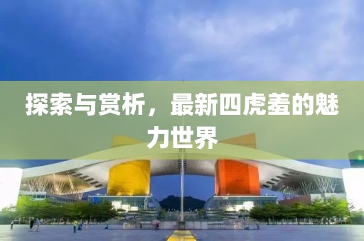 探索与赏析，最新四虎羞的魅力世界