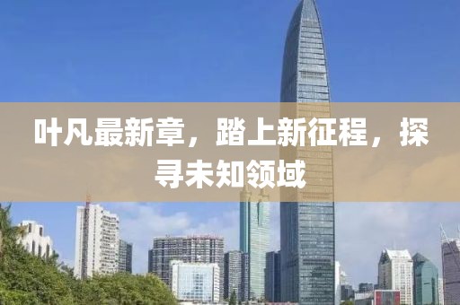 叶凡最新章，踏上新征程，探寻未知领域