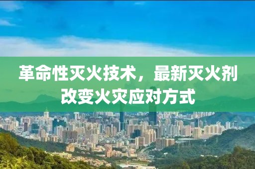 革命性灭火技术，最新灭火剂改变火灾应对方式
