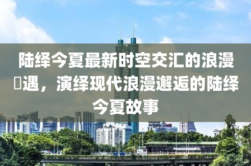 陆绎今夏最新时空交汇的浪漫邅遇，演绎现代浪漫邂逅的陆绎今夏故事