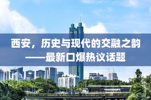 西安，历史与现代的交融之韵——最新口爆热议话题