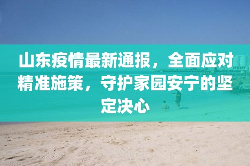 山东疫情最新通报，全面应对精准施策，守护家园安宁的坚定决心