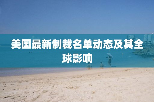 美国最新制裁名单动态及其全球影响
