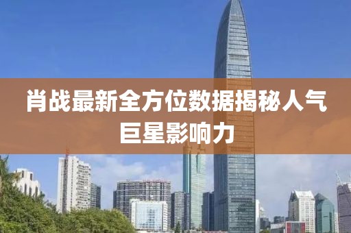肖战最新全方位数据揭秘人气巨星影响力