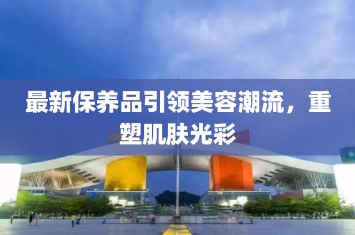 最新保养品引领美容潮流，重塑肌肤光彩