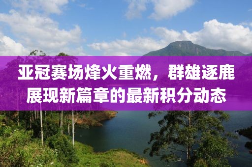亚冠赛场烽火重燃，群雄逐鹿展现新篇章的最新积分动态