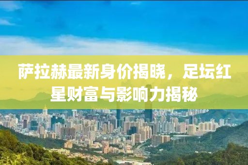 萨拉赫最新身价揭晓，足坛红星财富与影响力揭秘