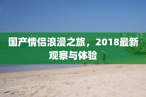国产情侣浪漫之旅，2018最新观察与体验