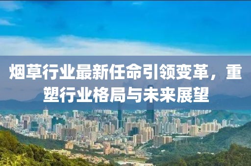 烟草行业最新任命引领变革，重塑行业格局与未来展望