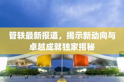 管轶最新报道，揭示新动向与卓越成就独家揭秘