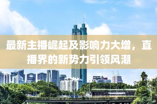 最新主播崛起及影响力大增，直播界的新势力引领风潮