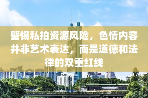警惕私拍资源风险，色情内容并非艺术表达，而是道德和法律的双重红线
