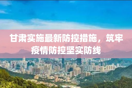 甘肃实施最新防控措施，筑牢疫情防控坚实防线
