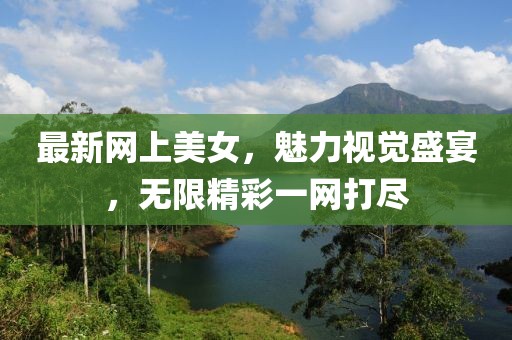 最新网上美女，魅力视觉盛宴，无限精彩一网打尽