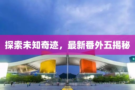 探索未知奇迹，最新番外五揭秘