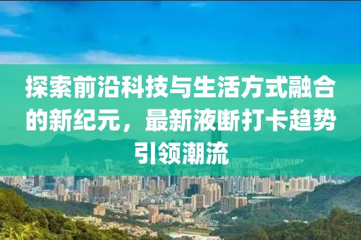 探索前沿科技与生活方式融合的新纪元，最新液断打卡趋势引领潮流