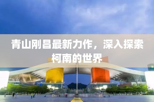 青山刚昌最新力作，深入探索柯南的世界