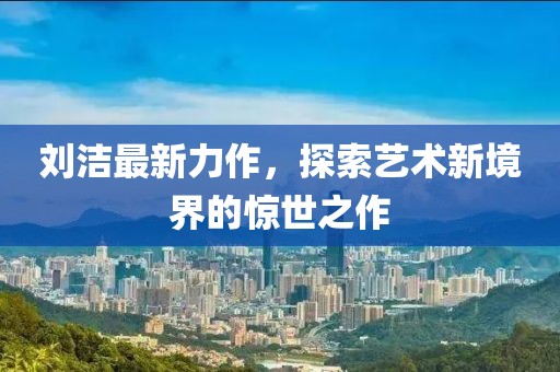 刘洁最新力作，探索艺术新境界的惊世之作