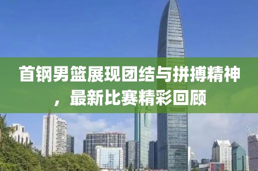 首钢男篮展现团结与拼搏精神，最新比赛精彩回顾