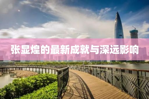 张显煌的最新成就与深远影响