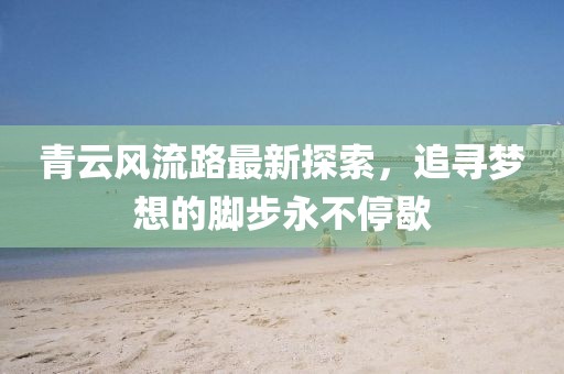 青云风流路最新探索，追寻梦想的脚步永不停歇