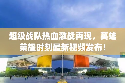 超级战队热血激战再现，英雄荣耀时刻最新视频发布！