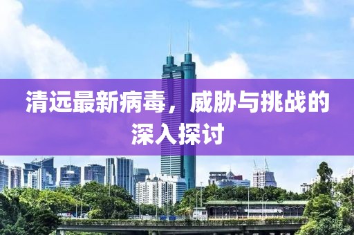 清远最新病毒，威胁与挑战的深入探讨