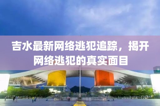吉水最新网络逃犯追踪，揭开网络逃犯的真实面目