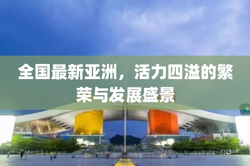全国最新亚洲，活力四溢的繁荣与发展盛景
