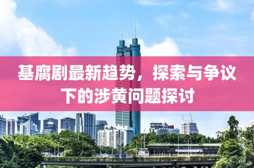 基腐剧最新趋势，探索与争议下的涉黄问题探讨