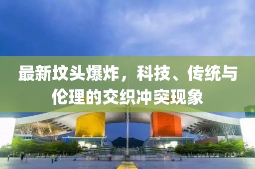 最新坟头爆炸，科技、传统与伦理的交织冲突现象