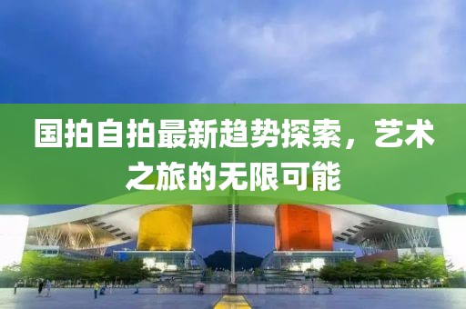 国拍自拍最新趋势探索，艺术之旅的无限可能