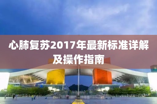 心肺复苏2017年最新标准详解及操作指南