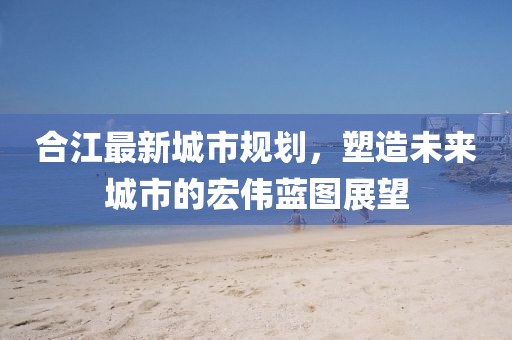 合江最新城市规划，塑造未来城市的宏伟蓝图展望