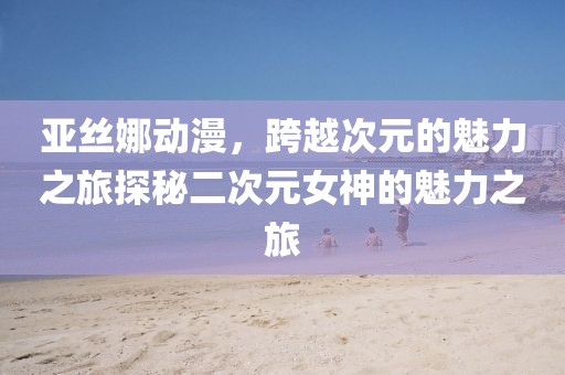 亚丝娜动漫，跨越次元的魅力之旅探秘二次元女神的魅力之旅