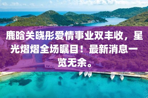 鹿晗关晓彤爱情事业双丰收，星光熠熠全场瞩目！最新消息一览无余。