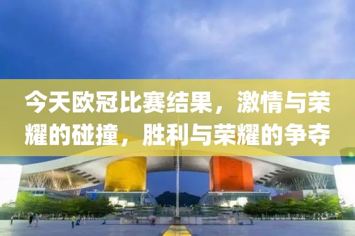 今天欧冠比赛结果，激情与荣耀的碰撞，胜利与荣耀的争夺