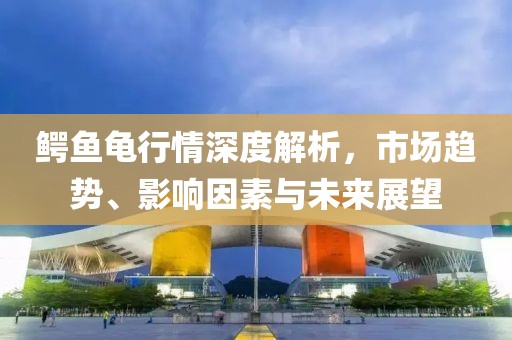 鳄鱼龟行情深度解析，市场趋势、影响因素与未来展望