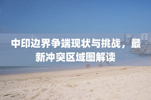 中印边界争端现状与挑战，最新冲突区域图解读