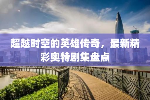 超越时空的英雄传奇，最新精彩奥特剧集盘点