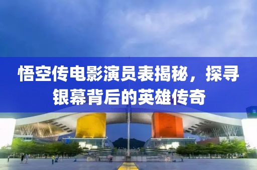 悟空传电影演员表揭秘，探寻银幕背后的英雄传奇
