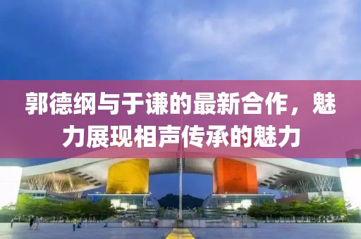 郭德纲与于谦的最新合作，魅力展现相声传承的魅力
