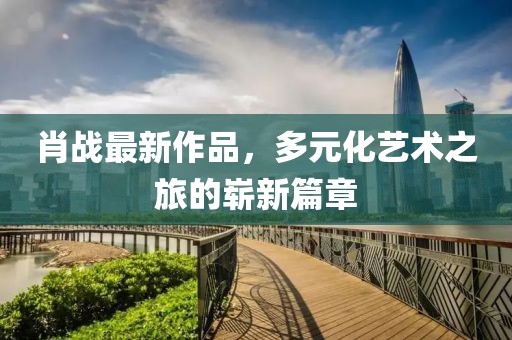 肖战最新作品，多元化艺术之旅的崭新篇章
