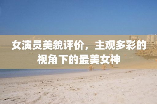 女演员美貌评价，主观多彩的视角下的最美女神