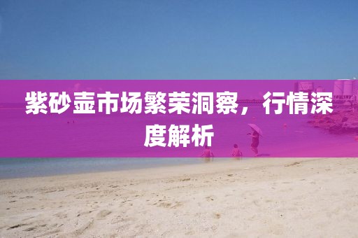 紫砂壶市场繁荣洞察，行情深度解析